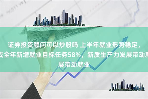 证券投资顾问可以炒股吗 上半年就业形势稳定，完成全年新增就业目标任务58%，新质生产力发展带动就业