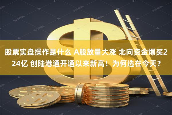 股票实盘操作是什么 A股放量大涨 北向资金爆买224亿 创陆港通开通以来新高！为何选在今天？