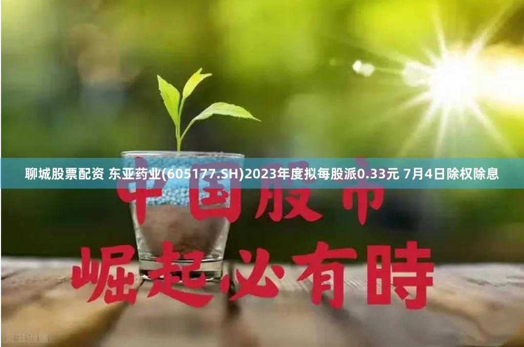 聊城股票配资 东亚药业(605177.SH)2023年度拟每股派0.33元 7月4日除权除息