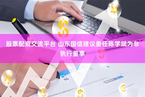 股票配资交流平台 山东国信建议委任陈学斌为非执行董事