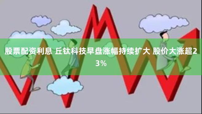 股票配资利息 丘钛科技早盘涨幅持续扩大 股价大涨超23%