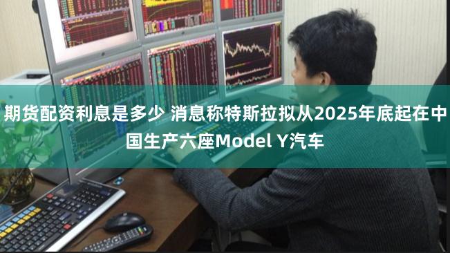 期货配资利息是多少 消息称特斯拉拟从2025年底起在中国生产六座Model Y汽车