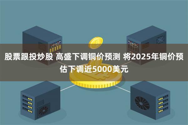 股票跟投炒股 高盛下调铜价预测 将2025年铜价预估下调近5000美元