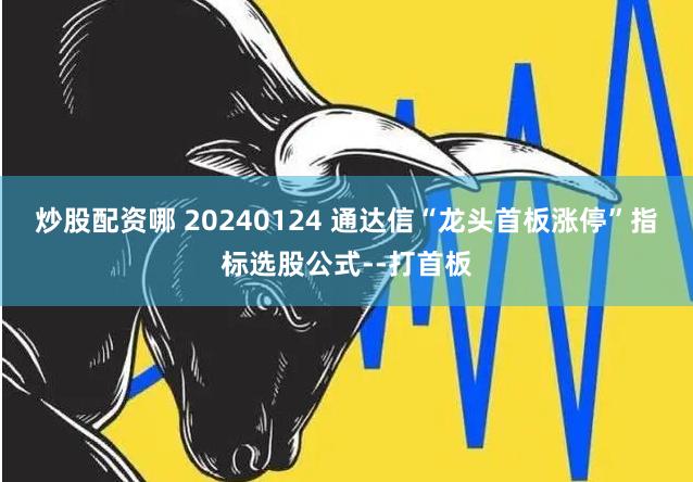 炒股配资哪 20240124 通达信“龙头首板涨停”指标选股公式--打首板