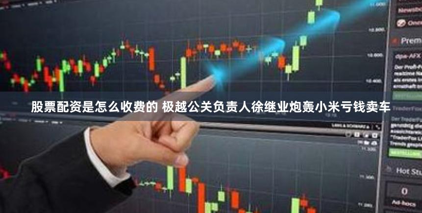 股票配资是怎么收费的 极越公关负责人徐继业炮轰小米亏钱卖车