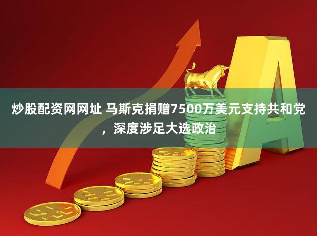 炒股配资网网址 马斯克捐赠7500万美元支持共和党，深度涉足大选政治