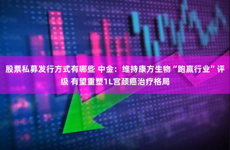 股票私募发行方式有哪些 中金：维持康方生物“跑赢行业”评级 有望重塑1L宫颈癌治疗格局