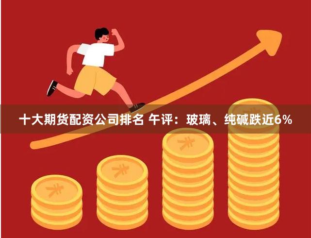 十大期货配资公司排名 午评：玻璃、纯碱跌近6%