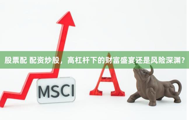 股票配 配资炒股，高杠杆下的财富盛宴还是风险深渊？